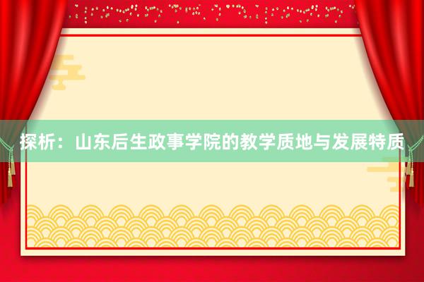 探析：山东后生政事学院的教学质地与发展特质