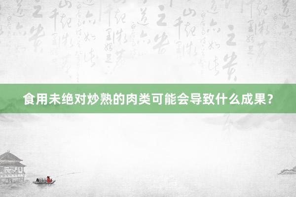 食用未绝对炒熟的肉类可能会导致什么成果？